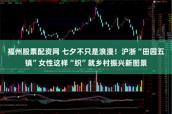 福州股票配资网 七夕不只是浪漫！沪浙“田园五镇”女性这样“织”就乡村振兴新图景