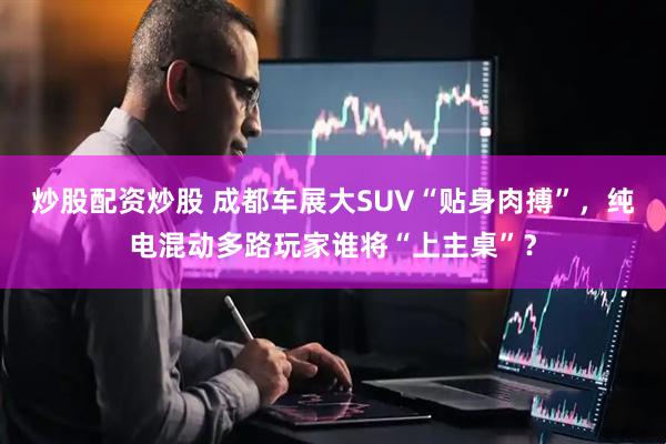炒股配资炒股 成都车展大SUV“贴身肉搏”，纯电混动多路玩家谁将“上主桌”？