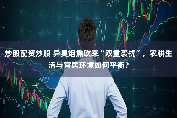 炒股配资炒股 异臭烟熏吹来“双重袭扰”，农耕生活与宜居环境如何平衡？