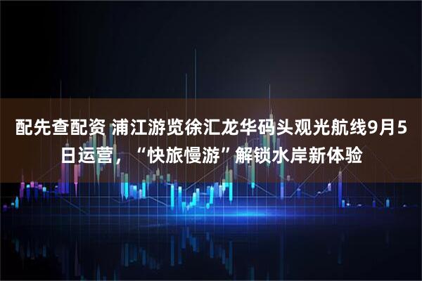 配先查配资 浦江游览徐汇龙华码头观光航线9月5日运营，“快旅慢游”解锁水岸新体验