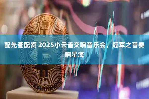 配先查配资 2025小云雀交响音乐会，冠军之音奏响星海