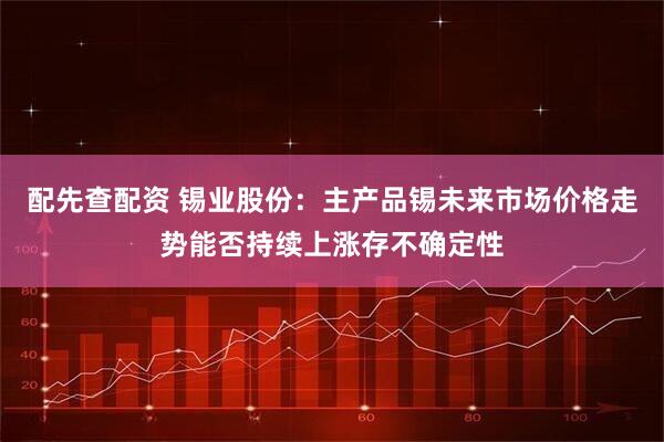 配先查配资 锡业股份：主产品锡未来市场价格走势能否持续上涨存不确定性