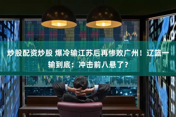 炒股配资炒股 爆冷输江苏后再惨败广州！辽篮一输到底：冲击前八悬了？