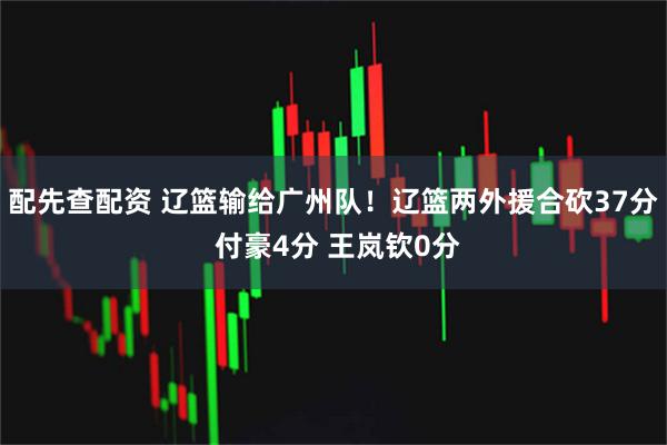 配先查配资 辽篮输给广州队！辽篮两外援合砍37分 付豪4分 王岚钦0分