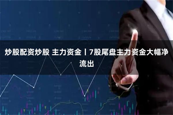 炒股配资炒股 主力资金丨7股尾盘主力资金大幅净流出