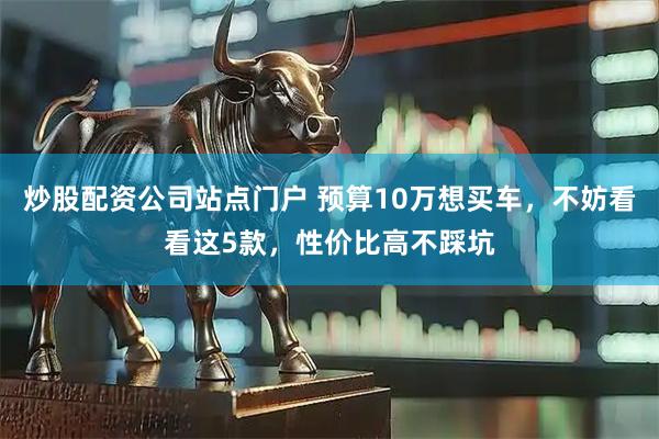 炒股配资公司站点门户 预算10万想买车，不妨看看这5款，性价比高不踩坑