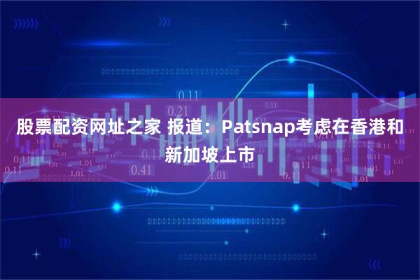 股票配资网址之家 报道：Patsnap考虑在香港和新加坡上市