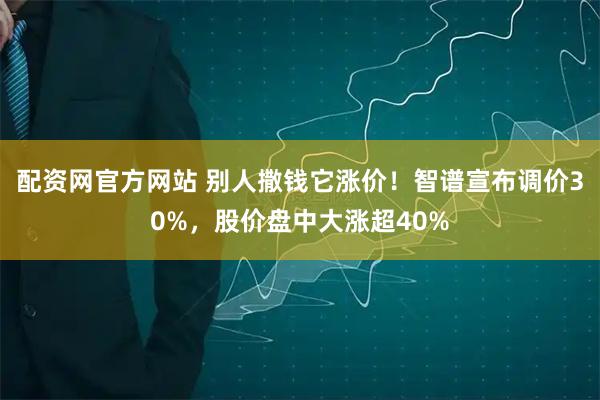 配资网官方网站 别人撒钱它涨价！智谱宣布调价30%，股价盘中大涨超40%