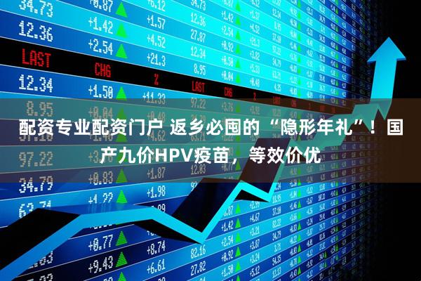 配资专业配资门户 返乡必囤的 “隐形年礼”！国产九价HPV疫苗，等效价优