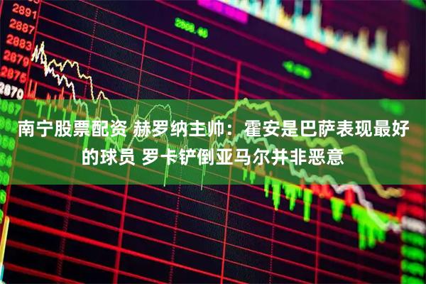 南宁股票配资 赫罗纳主帅：霍安是巴萨表现最好的球员 罗卡铲倒亚马尔并非恶意