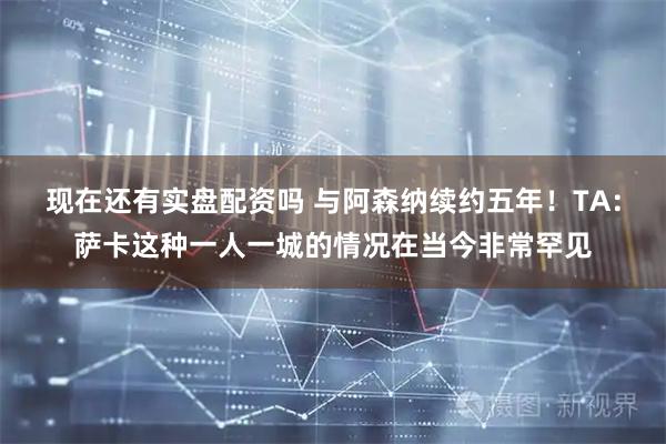 现在还有实盘配资吗 与阿森纳续约五年！TA：萨卡这种一人一城的情况在当今非常罕见