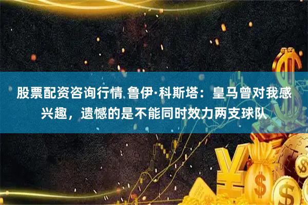 股票配资咨询行情 鲁伊·科斯塔：皇马曾对我感兴趣，遗憾的是不能同时效力两支球队
