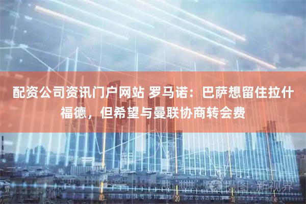 配资公司资讯门户网站 罗马诺：巴萨想留住拉什福德，但希望与曼联协商转会费