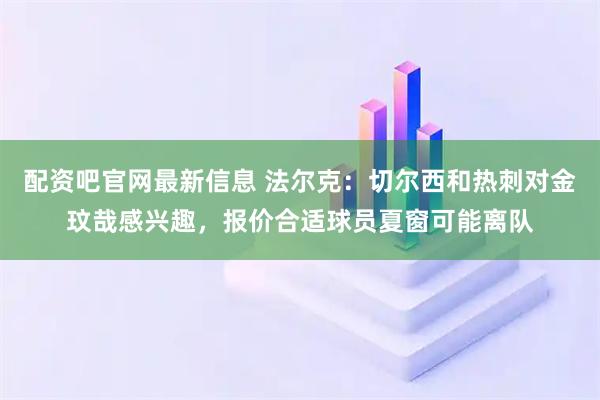 配资吧官网最新信息 法尔克：切尔西和热刺对金玟哉感兴趣，报价合适球员夏窗可能离队