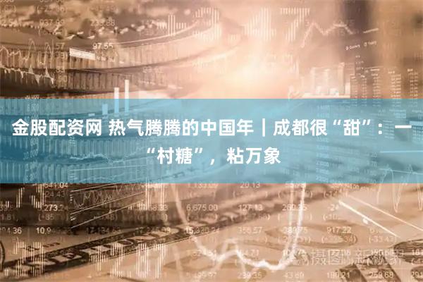 金股配资网 热气腾腾的中国年｜成都很“甜”：一“村糖”，粘万象
