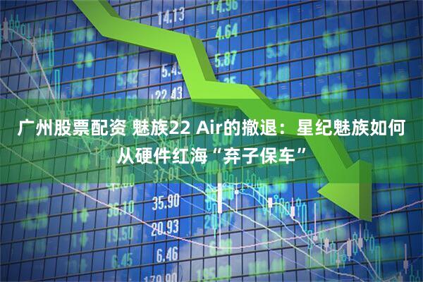 广州股票配资 魅族22 Air的撤退：星纪魅族如何从硬件红海“弃子保车”