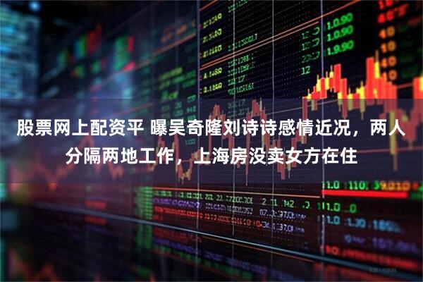 股票网上配资平 曝吴奇隆刘诗诗感情近况，两人分隔两地工作，上海房没卖女方在住
