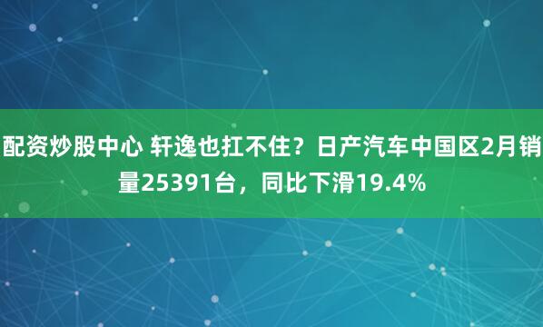 配资炒股中心 轩逸也扛不住？日产汽车中国区2月销量25391台，同比下滑19.4%