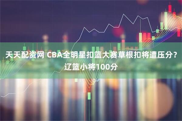 天天配资网 CBA全明星扣篮大赛草根扣将遭压分？辽篮小将100分
