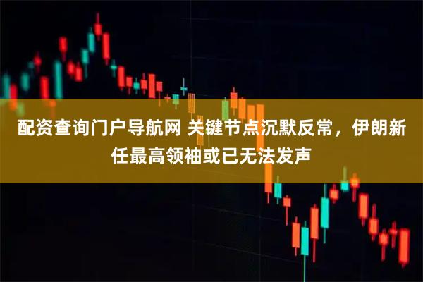 配资查询门户导航网 关键节点沉默反常，伊朗新任最高领袖或已无法发声