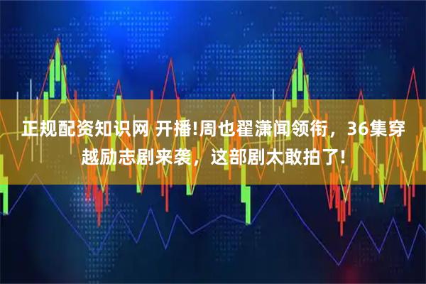 正规配资知识网 开播!周也翟潇闻领衔，36集穿越励志剧来袭，这部剧太敢拍了!