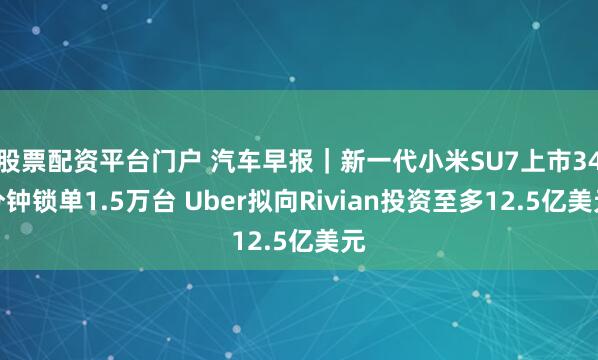 股票配资平台门户 汽车早报｜新一代小米SU7上市34分钟锁单1.5万台 Uber拟向Rivian投资至多12.5亿美元
