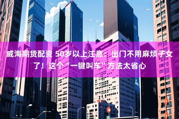 威海期货配资 50岁以上注意：出门不用麻烦子女了！这个“一键叫车”方法太省心