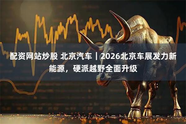 配资网站炒股 北京汽车｜2026北京车展发力新能源，硬派越野全面升级