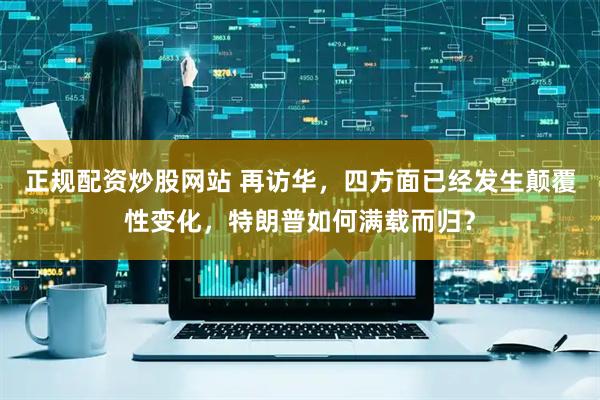 正规配资炒股网站 再访华，四方面已经发生颠覆性变化，特朗普如何满载而归？