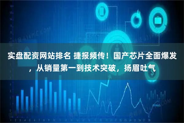 实盘配资网站排名 捷报频传！国产芯片全面爆发，从销量第一到技术突破，扬眉吐气