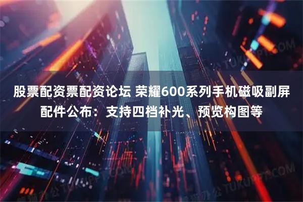 股票配资票配资论坛 荣耀600系列手机磁吸副屏配件公布：支持四档补光、预览构图等