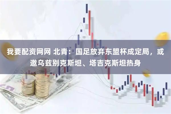 我要配资网网 北青：国足放弃东盟杯成定局，或邀乌兹别克斯坦、塔吉克斯坦热身