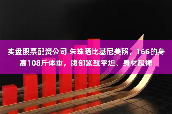 实盘股票配资公司 朱珠晒比基尼美照，166的身高108斤体重，腹部紧致平坦、身材超棒