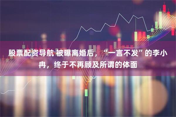 股票配资导航 被曝离婚后，“一言不发”的李小冉，终于不再顾及所谓的体面