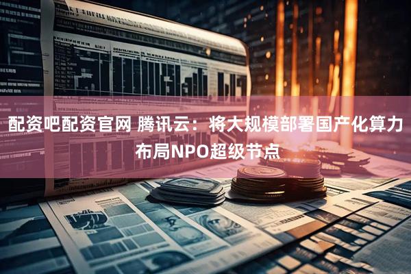 配资吧配资官网 腾讯云：将大规模部署国产化算力 布局NPO超级节点