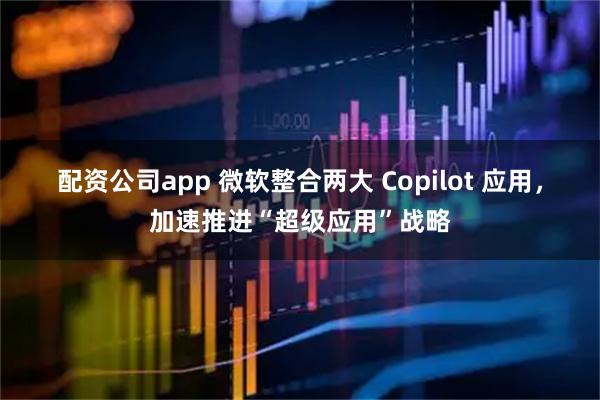 配资公司app 微软整合两大 Copilot 应用，加速推进“超级应用”战略