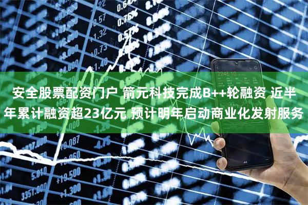 安全股票配资门户 箭元科技完成B++轮融资 近半年累计融资超23亿元 预计明年启动商业化发射服务