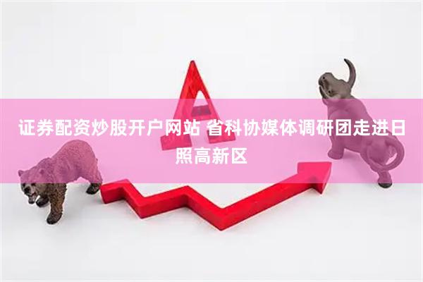 证券配资炒股开户网站 省科协媒体调研团走进日照高新区