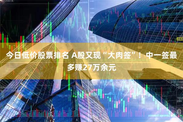 今日低价股票排名 A股又现“大肉签”！中一签最多赚27万余元